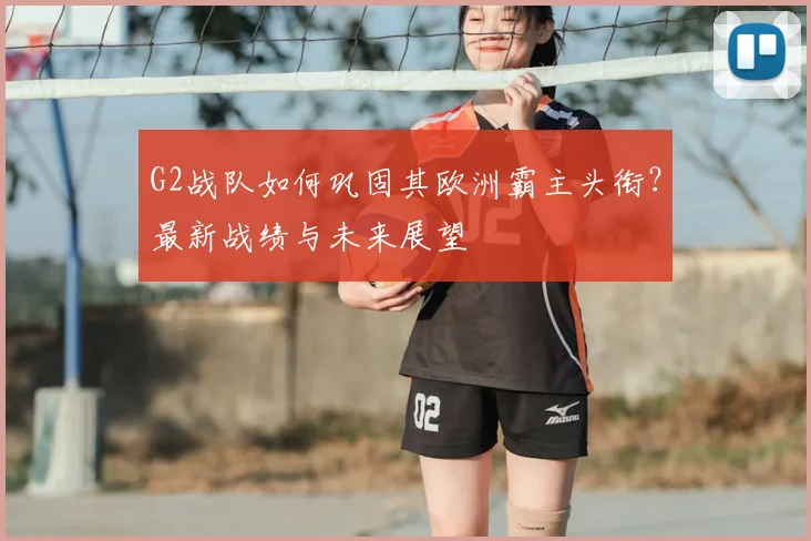 G2战队如何巩固其欧洲霸主头衔？最新战绩与未来展望