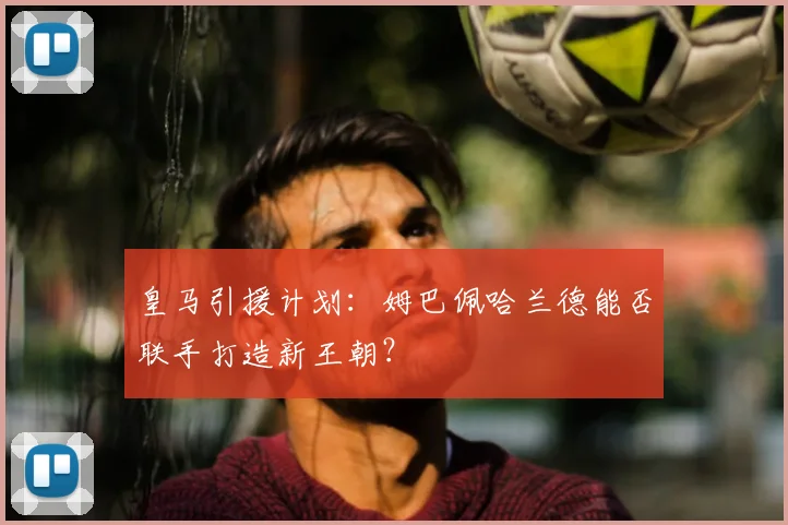 皇马引援计划:姆巴佩哈兰德能否联手打造新王朝?